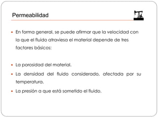 En forma general, se puede afirmar que la velocidad con
la que el fluido atraviesa el material depende de tres
factores básicos:
 La porosidad del material.
 La densidad del fluido considerado, afectada por su
temperatura.
 La presión a que está sometido el fluido.
Permeabilidad
 
