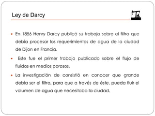  En 1856 Henry Darcy publicó su trabajo sobre el filtro que
debía procesar los requerimientos de agua de la ciudad
de Dijon en Francia.
 Este fue el primer trabajo publicado sobre el flujo de
fluidos en medios porosos.
 La investigación de consistió en conocer que grande
debía ser el filtro, para que a través de éste, pueda fluir el
volumen de agua que necesitaba la ciudad.
Ley de Darcy
 