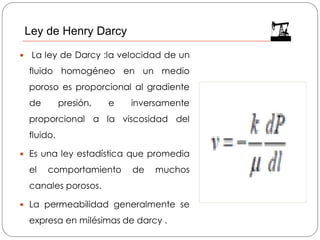  La ley de Darcy :la velocidad de un
fluido homogéneo en un medio
poroso es proporcional al gradiente
de presión, e inversamente
proporcional a la viscosidad del
fluido.
 Es una ley estadística que promedia
el comportamiento de muchos
canales porosos.
 La permeabilidad generalmente se
expresa en milésimas de darcy .
Ley de Henry Darcy
 
