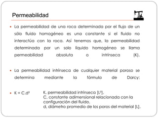  La permeabilidad de una roca determinada por el flujo de un
sólo fluido homogéneo es una constante si el fluido no
interactúa con la roca. Así tenemos que, la permeabilidad
determinada por un solo líquido homogéneo se llama
permeabilidad absoluta o intrínseca (K).
 La permeabilidad intrínseca de cualquier material poroso se
determina mediante la fórmula de Darcy:
 K = C.d² K, permeabilidad intrínseca [L²].
C, constante adimensional relacionada con la
configuración del fluido.
d, diámetro promedio de los poros del material [L].
Permeabilidad
 
