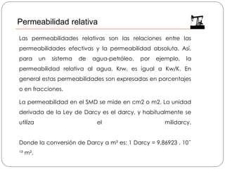 Las permeabilidades relativas son las relaciones entre las
permeabilidades efectivas y la permeabilidad absoluta. Así,
para un sistema de agua-petróleo, por ejemplo, la
permeabilidad relativa al agua, Krw, es igual a Kw/K. En
general estas permeabilidades son expresadas en porcentajes
o en fracciones.
La permeabilidad en el SMD se mide en cm2 o m2. La unidad
derivada de la Ley de Darcy es el darcy, y habitualmente se
utiliza el milidarcy.
Donde la conversión de Darcy a m² es: 1 Darcy = 9,86923 . 10ˉ
¹³ m².
Permeabilidad relativa
 