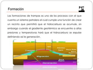 Formación
Las formaciones de trampas es uno de los procesos con el que
cuenta un sistema petrolero el cual cumple una función de crear
un recinto que permitirá que el hidrocarburo se acumule, sin
embargo cuando el gradiente geotérmico se encuentre a altas
presiones y temperaturas hará que el hidrocarburo se expulse
definiendo así le generación.
 