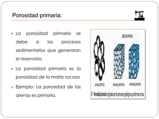  La porosidad primaria se
debe a los procesos
sedimentarios que generaron
el reservorio.
 La porosidad primaria es la
porosidad de la matriz rocosa
➢ Ejemplo: La porosidad de las
arenas es primaria.
Porosidad primaria:
 