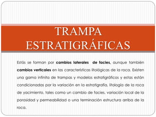 TRAMPA
ESTRATIGRÁFICAS
Estás se forman por cambios laterales de facies, aunque también
cambios verticales en las características litológicas de la roca. Existen
una gama infinita de trampas y modelos estratigráficos y estas están
condicionadas por la variación en la estratigrafía, litología de la roca
de yacimiento, tales como un cambio de facies, variación local de la
porosidad y permeabilidad o una terminación estructura arriba de la
roca.
 