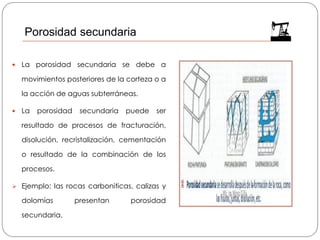 Porosidad secundaria
 La porosidad secundaria se debe a
movimientos posteriores de la corteza o a
la acción de aguas subterráneas.
 La porosidad secundaria puede ser
resultado de procesos de fracturación,
disolución, recristalización, cementación
o resultado de la combinación de los
procesos.
➢ Ejemplo: las rocas carboniticas, calizas y
dolomías presentan porosidad
secundaria.
 
