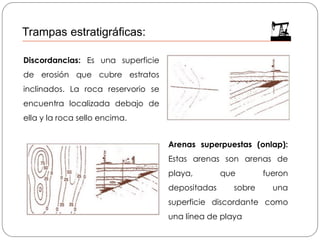 Discordancias: Es una superficie
de erosión que cubre estratos
inclinados. La roca reservorio se
encuentra localizada debajo de
ella y la roca sello encima.
Arenas superpuestas (onlap):
Estas arenas son arenas de
playa, que fueron
depositadas sobre una
superficie discordante como
una línea de playa
Trampas estratigráficas:
 