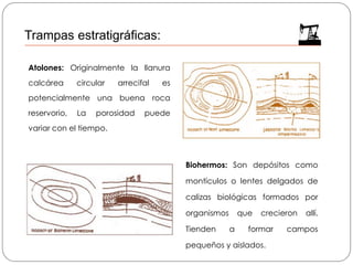 Atolones: Originalmente la llanura
calcárea circular arrecifal es
potencialmente una buena roca
reservorio, La porosidad puede
variar con el tiempo.
Biohermos: Son depósitos como
montículos o lentes delgados de
calizas biológicas formados por
organismos que crecieron allí.
Tienden a formar campos
pequeños y aislados.
Trampas estratigráficas:
 