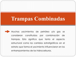 Trampas Combinadas
Muchos yacimientos de petróleo y/o gas se
consideran constituidos por combinación de
trampas. Esto significa que tanto el aspecto
estructural como los cambios estratigráficos en el
estrato que forma el yacimiento influenciaron en los
entrampamientos de los hidrocarburos.
 