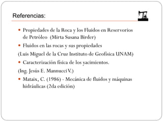  Propiedades de la Roca y los Fluidos en Reservorios
de Petróleo (Mirta Susana Birder)
 Fluidos en las rocas y sus propiedades
(Luis Miguel de la Cruz Instituto de Geofísica UNAM)
 Caracterización física de los yacimientos.
(Ing. Jesús E. MannucciV.)
 Mataix, C. (1986) - Mecánica de fluidos y máquinas
hidráulicas (2da edición)
Referencias:
 