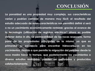 CONCLUSIÓN
La porosidad es una propiedad muy compleja, sus características
varían y podrían cambiar de manera muy fácil; el resultado del
estudio adecuado de estas características nos permitirá definir si será
o no un yacimiento económicamente rentable; gracias al avance de
la tecnología (utilización de registros eléctricos) ahora es posible
obtener datos in situ. La permeabilidad de las rocas reservorio, forma
parte de las propiedades principales de la misma, ya que es
primordial su existencia para encontrar hidrocarburos en los
yacimientos, debido a que permite la migración del petróleo desde la
roca madre hacia la trampa, que posteriormente los yacimientos a
diverso estudios realizados, pueden ser perforados y producidos
satisfactoriamente.
 