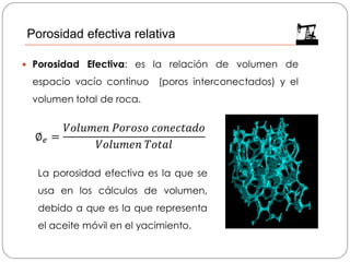  Porosidad Efectiva: es la relación de volumen de
espacio vacío continuo (poros interconectados) y el
volumen total de roca.
La porosidad efectiva es la que se
usa en los cálculos de volumen,
debido a que es la que representa
el aceite móvil en el yacimiento.
∅ 𝑒 =
𝑉𝑜𝑙𝑢𝑚𝑒𝑛 𝑃𝑜𝑟𝑜𝑠𝑜 𝑐𝑜𝑛𝑒𝑐𝑡𝑎𝑑𝑜
𝑉𝑜𝑙𝑢𝑚𝑒𝑛 𝑇𝑜𝑡𝑎𝑙
Porosidad efectiva relativa
 