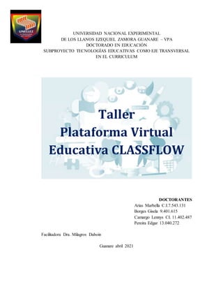 UNIVERSIDAD NACIONAL EXPERIMENTAL
DE LOS LLANOS EZEQUIEL ZAMORA GUANARE – VPA
DOCTORADO EN EDUCACIÓN
SUBPROYECTO TECNOLOGÍAS EDUCATIVAS COMO EJE TRANSVERSAL
EN EL CURRICULUM
Taller
Plataforma Virtual
Educativa CLASSFLOW
DOCTORANTES
Arias Marbella C.I.7.543.131
Borges Gisela 9.401.615
Camargo Lennys CI. 11.402.487
Pereira Edgar 13.040.272
Facilitadora Dra. Milagros Daboin
Guanare abril 2021
 