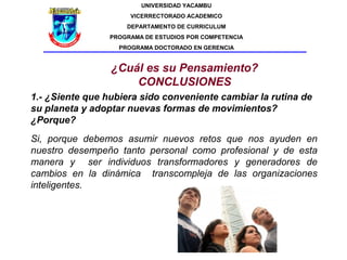 UNIVERSIDAD YACAMBU
                      VICERRECTORADO ACADEMICO
                     DEPARTAMENTO DE CURRICULUM
                 PROGRAMA DE ESTUDIOS POR COMPETENCIA
                   PROGRAMA DOCTORADO EN GERENCIA


                 ¿Cuál es su Pensamiento?
                     CONCLUSIONES
1.- ¿Siente que hubiera sido conveniente cambiar la rutina de
su planeta y adoptar nuevas formas de movimientos?
¿Porque?
Si, porque debemos asumir nuevos retos que nos ayuden en
nuestro desempeño tanto personal como profesional y de esta
manera y ser individuos transformadores y generadores de
cambios en la dinámica transcompleja de las organizaciones
inteligentes.
 