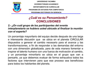 UNIVERSIDAD YACAMBU
                       VICERRECTORADO ACADEMICO
                      DEPARTAMENTO DE CURRICULUM
                  PROGRAMA DE ESTUDIOS POR COMPETENCIA
                    PROGRAMA DOCTORADO EN GERENCIA


                  ¿Cuál es su Pensamiento?
                      CONCLUSIONES
2.- ¿En cuál grupo de los participantes del evento
interplanetario se hubiera usted ubicado al finalizar la reunión
con el experto?
Un porcentaje mayoritario del equipo decide después de una larga
e interesante discusión que se ubica en el planeta CIRCULAR
dispuestos a generar el cambio necesario para el avance y las
transformaciones, a fin de responder a las demandas del entorno
con una dimensión globalizada, para de esta manera fomentar e
inspirar el talento humano con una fuerza de motivación al cambio,
y un porcentaje minoritario se ubica en el grupo que van a
pensarlo, ya que debemos evaluar de forma exhaustiva todos los
factores que intervienen para que ese proceso sea beneficioso
para todos los habitantes del planeta.
 