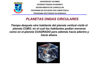 UNIVERSIDAD YACAMBU
                     VICERRECTORADO ACADEMICO
                    DEPARTAMENTO DE CURRICULUM
                PROGRAMA DE ESTUDIOS POR COMPETENCIA
                  PROGRAMA DOCTORADO EN GERENCIA


            PLANETAS ONDAS CIRCULARES
 Tiempo después otro habitante del planeta vertical visitó el
  planeta CUBO, en el cual los habitantes podían moverse
como en el planeta CUADRADO pero además hacia adentro y
                       hacia afuera.
 