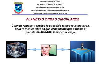 UNIVERSIDAD YACAMBU
                   VICERRECTORADO ACADEMICO
                  DEPARTAMENTO DE CURRICULUM
              PROGRAMA DE ESTUDIOS POR COMPETENCIA
                PROGRAMA DOCTORADO EN GERENCIA


          PLANETAS ONDAS CIRCULARES
Cuando regreso y explicó lo sucedido tampoco le creyeron,
  pero lo mas notable es que el habitante que conocía el
          planeta CUADRADO tampoco le creyó
 