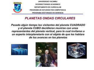UNIVERSIDAD YACAMBU
                    VICERRECTORADO ACADEMICO
                   DEPARTAMENTO DE CURRICULUM
               PROGRAMA DE ESTUDIOS POR COMPETENCIA
                 PROGRAMA DOCTORADO EN GERENCIA


           PLANETAS ONDAS CIRCULARES

Pasado algún tiempo los visitantes del planeta CUADRADO
     y el planeta CUBO decidieron reunirse con unos
representantes del planeta vertical, para lo cual invitaron a
un experto interplanetario con el objeto de que les hablara
              de los avances en los planetas
 
