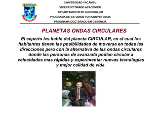 UNIVERSIDAD YACAMBU
                    VICERRECTORADO ACADEMICO
                   DEPARTAMENTO DE CURRICULUM
               PROGRAMA DE ESTUDIOS POR COMPETENCIA
                 PROGRAMA DOCTORADO EN GERENCIA


           PLANETAS ONDAS CIRCULARES
 El experto les hablo del planeta CIRCULAR, en el cual los
habitantes tienen las posibilidades de moverse en todas las
 direcciones pero con la alternativa de las ondas circulares
     donde las personas de avanzada podían circular a
velocidades mas rápidas y experimentar nuevas tecnologías
                  y mejor calidad de vida.
 