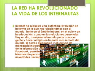 LA RED HA REVOLUCIONADO 
LA VIDA DE LOS INTERNAUTAS 
 Internet ha supuesto una auténtica revolución en 
la forma en la que nos relacionamos con el 
mundo. Tanto en el ámbito laboral, en el ocio y en 
la educación, como en las relaciones personales. 
Hoy en día, cualquier internauta pude conocer 
gente y hacer amigos en la parte más remota del 
mundo. El correo electrónico y el servicio de 
mensajería instantánea, o chat, facilitan la rapidez 
de la información y las redes sociales como 
Facebook, permiten compartir con los amigos 
información personal, fotos, vídeos y las últimas 
novedades, sin importar los lejos que estén. 
 