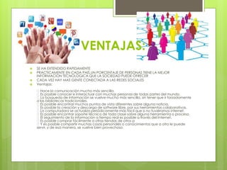 VENTAJAS: 
 SE HA EXTENDIDO RAPIDAMENTE 
 PRACTICAMENTE EN CADA PAIS,UN PORCENTAJE DE PERSONAS TIENE LA MEJOR 
INFORMACION TECNOLOGICA QUE LA SOCIEDAD PUEDE OFRECER 
 CADA VEZ HAY MAS GENTE CONECTADA A LAS REDES SOCIALES 
 Ventajas: 
Hace la comunicación mucho más sencilla. 
Es posible conocer e interactuar con muchas personas de todas partes del mundo. 
La búsqueda de información se vuelve mucho más sencilla, sin tener que ir forzadamente 
a las bibliotecas tradicionales. 
Es posible encontrar muchos puntos de vista diferentes sobre alguna noticia. 
Es posible la creación y descarga de software libre, por sus herramientas colaborativas. 
La computadora se actualiza periódicamente más fácil que si no tuviéramos internet. 
Es posible encontrar soporte técnico de toda clase sobre alguna herramienta o proceso. 
El seguimiento de la información a tiempo real es posible a través del Internet. 
Es posible comprar fácilmente a otras tiendas de otros p 
Y es posible compartir muchas cosas personales o conocimientos que a otro le puede 
servir, y de esa manera, se vuelve bien provechoso. 
 