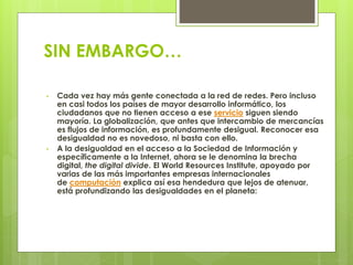 SIN EMBARGO… 
• Cada vez hay más gente conectada a la red de redes. Pero incluso 
en casi todos los países de mayor desarrollo informático, los 
ciudadanos que no tienen acceso a ese servicio siguen siendo 
mayoría. La globalización, que antes que intercambio de mercancías 
es flujos de información, es profundamente desigual. Reconocer esa 
desigualdad no es novedoso, ni basta con ello. 
• A la desigualdad en el acceso a la Sociedad de Información y 
específicamente a la Internet, ahora se le denomina la brecha 
digital, the digital divide. El World Resources Institute, apoyado por 
varias de las más importantes empresas internacionales 
de computación explica así esa hendedura que lejos de atenuar, 
está profundizando las desigualdades en el planeta: 
 