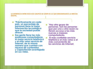 LA DIFERENCIA ENTRE ESOS DOS GRUPOS DE GENTE ES LO QUE DENOMINAMOS LA BRECHA 
DIGITAL. 
 "Prácticamente en cada 
país, un porcentaje de 
personas tiene la mejor 
información tecnológica 
que la sociedad puede 
ofrecer. 
 Esa gente tiene las más 
poderosas computadoras, 
el mejor servicio telefónico 
y el más veloz servicio de 
Internet, de la misma 
manera que cuentan con 
riqueza de contenidos 
y capacitación aventajada 
en sus vidas. 
 "Hay otro grupo de 
personas. Son las personas 
que por una u otra razón no 
tienen acceso a las más 
nuevas o mejores 
computadoras. 
 El más confiable servicio 
telefónico el más veloz o el 
más conveniente de 
los servicios de Internet. 
 