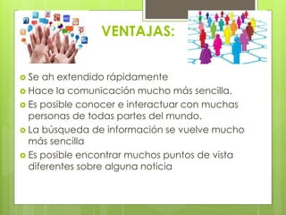 VENTAJAS: 
 Se ah extendido rápidamente 
 Hace la comunicación mucho más sencilla. 
 Es posible conocer e interactuar con muchas 
personas de todas partes del mundo. 
 La búsqueda de información se vuelve mucho 
más sencilla 
 Es posible encontrar muchos puntos de vista 
diferentes sobre alguna noticia 
 