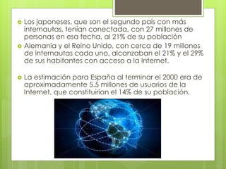  Los japoneses, que son el segundo país con más 
internautas, tenían conectada, con 27 millones de 
personas en esa fecha, al 21% de su población 
 Alemania y el Reino Unido, con cerca de 19 millones 
de internautas cada uno, alcanzaban el 21% y el 29% 
de sus habitantes con acceso a la Internet. 
 La estimación para España al terminar el 2000 era de 
aproximadamente 5.5 millones de usuarios de la 
Internet, que constituirían el 14% de su población. 
 
