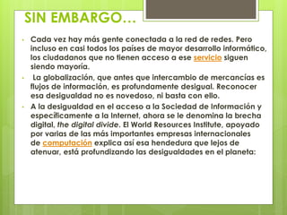 SIN EMBARGO… 
• Cada vez hay más gente conectada a la red de redes. Pero 
incluso en casi todos los países de mayor desarrollo informático, 
los ciudadanos que no tienen acceso a ese servicio siguen 
siendo mayoría. 
• La globalización, que antes que intercambio de mercancías es 
flujos de información, es profundamente desigual. Reconocer 
esa desigualdad no es novedoso, ni basta con ello. 
• A la desigualdad en el acceso a la Sociedad de Información y 
específicamente a la Internet, ahora se le denomina la brecha 
digital, the digital divide. El World Resources Institute, apoyado 
por varias de las más importantes empresas internacionales 
de computación explica así esa hendedura que lejos de 
atenuar, está profundizando las desigualdades en el planeta: 
 