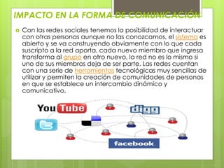 IMPACTO EN LA FORMA DE COMUNICACIÓN 
 Con las redes sociales tenemos la posibilidad de interactuar 
con otras personas aunque no las conozcamos, el sistema es 
abierto y se va construyendo obviamente con lo que cada 
suscripto a la red aporta, cada nuevo miembro que ingresa 
transforma al grupo en otro nuevo, la red no es lo mismo si 
uno de sus miembros deja de ser parte. Las redes cuentan 
con una serie de herramientas tecnológicas muy sencillas de 
utilizar y permiten la creación de comunidades de personas 
en que se establece un intercambio dinámico y 
comunicativo. 
 