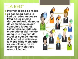“LA RED” 
 Internet: la Red de redes 
 es conocida como la 
Red de redes ya que se 
trata de un sistema 
descentralizado de redes 
de comunicación que 
conecta a todas las 
estructuras de redes de 
ordenadores del mundo. 
Aunque la mayoría de 
usuarios cuando hablan 
de Internet se refieren a 
la World Wide Web, este 
es tan solo uno de los 
muchos servicios que 
ofrece Internet. 
 