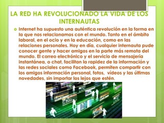 LA RED HA REVOLUCIONADO LA VIDA DE LOS 
INTERNAUTAS 
 Internet ha supuesto una auténtica revolución en la forma en 
la que nos relacionamos con el mundo. Tanto en el ámbito 
laboral, en el ocio y en la educación, como en las 
relaciones personales. Hoy en día, cualquier internauta pude 
conocer gente y hacer amigos en la parte más remota del 
mundo. El correo electrónico y el servicio de mensajería 
instantánea, o chat, facilitan la rapidez de la información y 
las redes sociales como Facebook, permiten compartir con 
los amigos información personal, fotos, vídeos y las últimas 
novedades, sin importar los lejos que estén. 
 