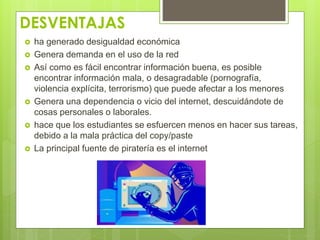 DESVENTAJAS 
 ha generado desigualdad económica 
 Genera demanda en el uso de la red 
 Así como es fácil encontrar información buena, es posible 
encontrar información mala, o desagradable (pornografía, 
violencia explícita, terrorismo) que puede afectar a los menores 
 Genera una dependencia o vicio del internet, descuidándote de 
cosas personales o laborales. 
 hace que los estudiantes se esfuercen menos en hacer sus tareas, 
debido a la mala práctica del copy/paste 
 La principal fuente de piratería es el internet 
 