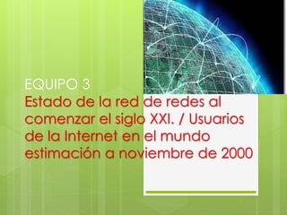 EQUIPO 3 
Estado de la red de redes al 
comenzar el siglo XXI. / Usuarios 
de la Internet en el mundo 
estimación a noviembre de 2000 
 