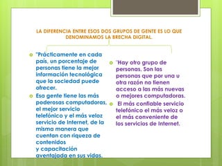 LA DIFERENCIA ENTRE ESOS DOS GRUPOS DE GENTE ES LO QUE 
DENOMINAMOS LA BRECHA DIGITAL. 
 "Prácticamente en cada 
país, un porcentaje de 
personas tiene la mejor 
información tecnológica 
que la sociedad puede 
ofrecer. 
 Esa gente tiene las más 
poderosas computadoras, 
el mejor servicio 
telefónico y el más veloz 
servicio de Internet, de la 
misma manera que 
cuentan con riqueza de 
contenidos 
y capacitación 
aventajada en sus vidas. 
 "Hay otro grupo de 
personas. Son las 
personas que por una u 
otra razón no tienen 
acceso a las más nuevas 
o mejores computadoras. 
 El más confiable servicio 
telefónico el más veloz o 
el más conveniente de 
los servicios de Internet. 
 