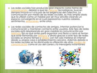  Las redes sociales han producido gran impacto como forma de 
comunicación, debido a que las ciencias tecnológicas, buscan 
siempre innovar e ir a la par de las exigencias del colectivo. La 
comunicación por medio de las redes sociales, es más amplia dado 
que la utilizan como un hobbie por ser muy sencilla creando un 
espacio convergente en el cual expresamos nuestros saberes, 
sentimientos, emociones, entre otros. 
 Las redes sociales de contactos de amigos, intentan potenciar la 
comunicación y mantener contacto entre usuarios. Este tipo de redes 
sociales está desplazando en gran medida la comunicación por 
telefonía fija ya que antes para organizar una fiesta o cena se tenían 
que estar llamando por teléfono y ahora gracias a este tipo de redes 
sociales se ahorra tiempo y dinero con tan solo meterse en internet 
desde su propia casa o establecimiento cercano. Además debido a 
las redes sociales se ha disminuido la utilización de otros medios de 
comunicación como el uso del correo y la mensajería instantánea 
 