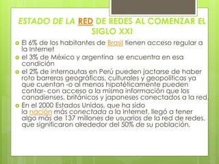 ESTADO DE LA RED DE REDES AL COMENZAR EL 
SIGLO XXI 
 El 6% de los habitantes de Brasil tienen acceso regular a 
la Internet 
 el 3% de México y argentina se encuentra en esa 
condición 
 el 2% de internautas en Perú pueden jactarse de haber 
roto barreras geográficas, culturales y geopolíticas ya 
que cuentan -o al menos hipotéticamente pueden 
contar- con acceso a la misma información que los 
canadienses, británicos y japoneses conectados a la red. 
 En el 2000 Estados Unidos, que ha sido 
la nación más conectada a la Internet, llegó a tener 
algo más de 137 millones de usuarios de la red de redes, 
que significaron alrededor del 50% de su población. 
 