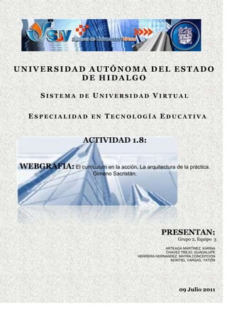                   <br />UNIVERSIDAD AUTÓNOMA DEL ESTADO DE HIDALGO<br />Sistema de Universidad Virtual<br />Especialidad en Tecnología Educativa<br />        <br />  <br />10871227940ACTIVIDAD 1.8:<br />WEBGRAFIA: El currículum en la acción. La arquitectura de la práctica. Gimeno Sacristán.<br />  <br />PRESENTAN:<br />Grupo 2, Equipo  3  <br />ARTEAGA MARTINEZ, KARINA<br />CHAVEZ TREJO, GUADALUPE<br />HERRERA HERNANDEZ, MAYRA CONCEPCION<br />MONTIEL VARGAS, YATZÍN<br />09 Julio 2011<br />El docente es el responsable principal en el proceso de enseñanza aprendizaje, es el mediador entre el currículum y sus destinatarios, siendo estos también los mediadores de su propio aprendizaje. <br />Importancia de las tareas en el currículum.<br />Las tareas son los elementos nucleares que regulan la enseñanza y construyen la práctica porque, para los profesores, son el instrumento para dirigir la acción en una clase con un grupo numeroso de alumnos, y porque sirven para traducir el currículum a actividades prácticas durante cursos prolongados de tiempo. El desarrollo de una tarea organiza la vida del aula durante el tiempo en que transcurre, lo que le da la característica de ser un esquema dinámico, regula la interacción de los alumnos con los profesores, el comportamiento del alumno como aprendiz y el del profesor, marca las pautas de utilización de los materiales, aborda los objetivos y contenidos de un área curricular o de un fragmento de la misma, plantea una forma de discurrir los acontecimientos en la clase. Las tareas son reguladoras de la práctica y en ellas se expresan y conjuntan todos los factores que la determinan, quot;
La estructura de las tareas en la clase proporciona un esquema integrador para interpretar los aspectos de la instrucción, seleccionar estrategias para trabajar el contenido y utilizar materiales didácticosquot;
<br />Significado de las tareas desde el punto de vista pedagógico<br />Pedagógicamente, la utilidad del concepto de tarea,  implica no solo ver en él una estructura condicionante del proceso de transformación  de la información, sino también un marco regulador de la conducta, de la actividad en general, las tareas en la práctica tienen un fin determinado, son operaciones estructuradas para una meta, definiendo un espacio problemático y una serie de condiciones y de recursos para buscar el objetivo esperado,  incluye las ciencias, las artes y las técnicas que proporcionan el contenido curricular: información, teorías, datos, valores, destrezas, etc. Esta fuente provee el contenido de cultura sistematizada, la utilidad del concepto de tarea implica no sólo ver en él una estructura condicionante del proceso de transformación de la información, sino también un marco regulador de la conducta, de la actividad en general.<br />Tipos de tareas<br />Tareas de memoria: Se pretende que los alumnos reconozcan o reproduzcan información previamente adquirida, referida a datos hechos, nombres.<br />Actividades de procedimiento o de rutina: Son aquellas se pide apliquen una fórmula o algoritmo que lleva a una determinada respuesta.<br />Tareas de comprensión: Estas pretenden generar estrategias o resultados, partiendo de la captación de la estructura semántica del contenido.<br />Tareas de opinión: Se pide al alumno muestre sus reacciones personales y preferencias sobre algún contenido.<br />Tareas de descubrimiento: El producto final de ellas son los resultados de alguna forma de redescubiertos por el alumno.<br />Tareas de repetición.- Son aquellas tareas en las que se les solicita a los estudiantes  que absorban algún tipo de información y que demuestren luego haberla entendido. <br />Tareas de enseñanza y aprendizaje<br />Tareas de enseñanza (del profesor) y tareas para aprender (del alumno) se implican de forma característica en un trenzado que llena la práctica. Papel de los profesores y de los alumnos, fuera y dentro del aula, se entrecruzan en las tareas practicadas en la misma, en el centro o fuera de éste. A una buena enseñanza le corresponde un aprendizaje eficiente. La tarea por el peculiar formato de la misma, modela el ambiente y el proceso de aprendizaje, condicionando así los resultados que los alumnos pueden extraer de un determinado contenido y situación.<br />e. Aspectos a considerar para diseñar las actividades o acciones de aprendizaje.<br />Considerar qué aspecto del currículum piensa cubrir con las actividades o con la secuencia de las mismas.<br />Pensar en los recursos de que dispone: laboratorios, biblioteca, libros de texto, cuadernos de trabajo, objetos diversos, etc.<br />Ponderar el tipo de intercambios personales que se realizarán para organizar la actividad de acuerdo con ello: trabajo individual supervisado por el profesor, tarea plenamente autónoma, trabajo entre varios alumnos, etc. <br />Organización de la clase para que todo ello sea posible: disposición del espacio y el mobiliario, preparación de rincones de trabajo, horario, aprovechamiento de otros recursos del centro, y organización de la salida del mismo.<br />Solamente de forma implícita el profesor intuye que de un tipo de actividad se deduce un proceso educativo que él considera aceptable. <br />Comentario Personal <br />Las tareas son recursos innovadores con los que se logra que el conocimiento adquirido se apoye en prácticas reales, nos facilitan la comprensión de la enseñanza, además de ser mediadoras entre los fenómenos cognitivos y la interacción social actuando de puente entre el ambiente y el procesamiento de información. La renovación cualitativa y metodológica de la enseñanza debe implicar la remoción de las estructuras en las que se acomodaron los métodos que se quieren cambiar. Las tareas son los elementos nucleares que construyen la práctica porque, para los profesores, son el instrumento para dirigir la acción en una clase y porque sirven para traducir el currículum a actividades prácticas. (Guadalupe Chávez)<br />Esta lectura está muy completa brinda muchos elementos clave pero en algún momento me pareció repetitiva. Me quedo claro el contenido y nutrió mis ideas al respecto, sobre todo en la manera como el maestro se puede crear estrategias de aprendizaje para la aplicación de la innovación curricular y su flexibilidad. (Yatzin Montiel)<br />La lectura me pareció un poco pesada no tan fácil de digerir, su contenido menciona varios puntos muy importantes que tienen las tareas dentro del currículum, las dimensiones de las tareas académicas desde su contenido, secuencia, interrelación dentro de la misma área o diferentes, el rol del alumno y las funciones del docente, pero lo que especialmente me llamo la tención es que las tareas son los elementos que regulan la enseñanza. (Karina Arteaga Martínez)<br />La innovación del currículum debe ser concebida como una estrategia para facilitar la mejora educativa a través del desarrollo de proyectos de mejora escolar, incluyendo el promover una cultura escolar que asuma como normas la experimentación y la colaboración entre los profesores, en donde como profesionales poseen autonomía para desarrollar sus propuestas curriculares. En donde las tareas académicas sean fuentes de aprendizajes múltiples: intelectuales, afectivos sociales, y ser estas un recurso de la conducta de los alumnos en su ambiente escolar ya que cada tarea sugiere al alumno como a de aprender  y de qué forma debe hacerlo para complementar su tarea, así como  con quien debe hacerla y lo que espera de el, debe asimilar los parámetro más sobresalientes para el logro de una adecuada proceso enseñanza- aprendizaje en sus conocimientos. (Mayra Concepción Herrera).<br />Conclusión Grupal<br />La lectura “ El currículum en la acción” es  “aceptable”,    el autor nos proporciona diversos conceptos, mediante ejemplos reales nos muestra la forma de aplicar las tareas en el proceso de enseñanza-aprendizaje en la innovación curricular, la lectura es completa al brindar varios elementos clave pero al mismo tiempo es repetitiva haciendo que en cierto momento se pierda el interés, describe los procesos y tareas aplicadas a diseño curricular desde su contenido, secuencia, interrelación dentro de la misma área o diferentes, el rol del alumno y las funciones del docente.<br />