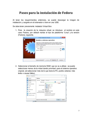 7
Pasos para la instalación de Fedora
Al tener los requerimientos anteriores, se puede descargar la imagen de
instalación y cargarla en el ordenador o bien en una USB.
Se debe tener previamente instalado Virtual Box
1. Para la creación de la máquina virtual, se introduce el nombre en este
caso Fedora, por default manda el tipo de plataforma “Linux” y la versión
(Fedora), siguiente.
2. Seleccionar el tamaño de memoria RAM que se va a utilizar, se puede
seleccionar menos de la mitad dando prioridad para el sistema operativo
original, (al seleccionar más de lo que tiene la PC, podría volverse más
lenta o causar fallos).
 