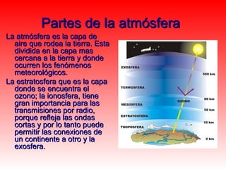 Partes de la atmósfera
La atmósfera es la capa de
  aire que rodea la tierra. Esta
  dividida en la capa mas
  cercana a la tierra y donde
  ocurren los fenómenos
  meteorológicos.
La estratosfera que es la capa
  donde se encuentra el
  ozono; la ionosfera, tiene
  gran importancia para las
  transmisiones por radio,
  porque refleja las ondas
  cortas y por lo tanto puede
  permitir las conexiones de
  un continente a otro y la
  exosfera.
 