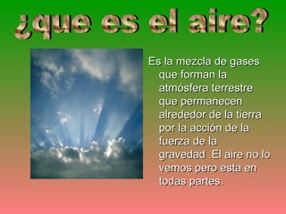 Es la mezcla de gases
  que forman la
  atmósfera terrestre
  que permanecen
  alrededor de la tierra
  por la acción de la
  fuerza de la
  gravedad .El aire no lo
  vemos pero esta en
  todas partes.
 