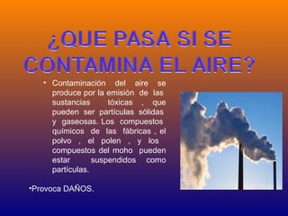 • Contaminación del aire se
     produce por la emisión de las
     sustancias      tóxicas , que
     pueden ser partículas sólidas
     y gaseosas. Los compuestos
     químicos de las fábricas , el
     polvo , el polen , y los
     compuestos del moho pueden
     estar       suspendidos como
     partículas.

•Provoca DAÑOS.
 
