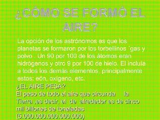 La opción de los astrónomos es que los
 planetas se formaron por los torbellinos ´gas y
 polvo . Un 90 por 100 de los átomos eran
 hidrógenos y otro 9 por 100 de hielo. El incluía
 a todos los demás elementos, principalmente
 estos: eón, oxígeno, etc.
¿EL AIRE PESA?
El peso de todo el aire que circunda la
Tierra ,es decir, el de alrededor es de cinco
mil billones de toneladas
(5.000.000.000.000.000)
 