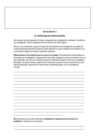 BITÀCORANº 3
EL PROBLEMADE INVESTIGACIÒN
Han pasado de las preguntas iníciales a preguntas de investigación a plantear el problema
de investigación. Ahora registrémoslo en la bitácora Nº 3del Sigeon.
Esto es muy importante, porque la selección del problema de investigación por parte del
Comité Departamental del Programa Ondas depende en gran medida de la claridad con la
cual el grupo registre en ella los siguientes aspectos:
A)Descripción del problema que se quiere investigar. Recuperando lo desarrollado en
esta etapa de investigación: Superposición de ondas, expliquen cuál es el problema que se
han planteado, así como su importancia para los diferentes grupos humanos y ecológicos
afectados. De igual manera, a partir de los recursos humanos, físicos y económicos y del
tiempo disponible, argumenten hasta dónde se pretende llegar con la investigación
iniciada.
________________________________________________________________________
________________________________________________________________________
________________________________________________________________________
________________________________________________________________________
________________________________________________________________________
________________________________________________________________________
________________________________________________________________________
________________________________________________________________________
________________________________________________________________________
________________________________________________________________________
________________________________________________________________________
________________________________________________________________________
________________________________________________________________________
________________________________________________________________________
___________________________________________________
B) Con base en los puntos anteriores, justifiquen la importancia de resolver el
problema o avanzar en su solución.
________________________________________________________________________
________________________________________________________________________
 