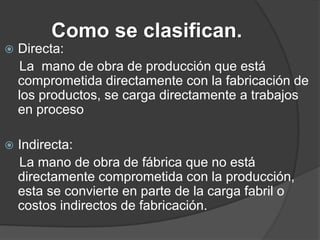 Como se clasifican.
   Directa:
    La mano de obra de producción que está
    comprometida directamente con la fabricación de
    los productos, se carga directamente a trabajos
    en proceso

   Indirecta:
    La mano de obra de fábrica que no está
    directamente comprometida con la producción,
    esta se convierte en parte de la carga fabril o
    costos indirectos de fabricación.
 