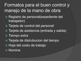 Formatos para el buen control y
manejo de la mano de obra
 Registro de personal(expediente del
  trabajador)
 Tarjeta de control del personal
 Tarjeta de asistencia (entrada y salida)
 Tiempo extra
 Tarjeta de distrubucion del tiempo
 Hoja del costo de trabajo
 Nomina
 
