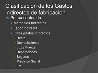 Clasificacion de los Gastos
indirectos de fabricacion
   Por su contenido
     Materiales Indirectos
     Labor Indirecta
     Otros gastos Indirectos
      ○ Renta
      ○ Depreciaciones
      ○ Luz y Fuerza
      ○ Reparaciones
      ○ Seguros
      ○ Prevision Social
      ○ Etc.
 