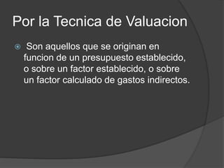 Por la Tecnica de Valuacion
    Son aquellos que se originan en
    funcion de un presupuesto establecido,
    o sobre un factor establecido, o sobre
    un factor calculado de gastos indirectos.
 