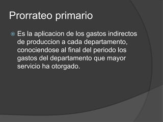 Prorrateo primario
   Es la aplicacion de los gastos indirectos
    de produccion a cada departamento,
    conociendose al final del periodo los
    gastos del departamento que mayor
    servicio ha otorgado.
 