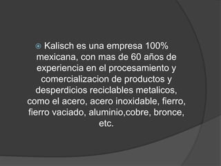    Kalisch es una empresa 100%
   mexicana, con mas de 60 años de
   experiencia en el procesamiento y
    comercializacion de productos y
   desperdicios reciclables metalicos,
como el acero, acero inoxidable, fierro,
fierro vaciado, aluminio,cobre, bronce,
                   etc.
 